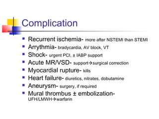 Complication
 Recurrent ischemia- more after NSTEMI than STEMI
 Arrythmia- bradycardia, AV block, VT
 Shock- urgent PCI, ± IABP support
 Acute MR/VSD- supportsurgical correction
 Myocardial rupture- kills
 Heart failure- diuretics, nitrates, dobutamine
 Aneurysm- surgery, if required
 Mural thrombus ± embolization-
UFH/LMWHwarfarin
 