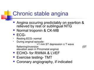 Chronic stable angina
 Angina occuring predictably on exertion &
relieved by rest or sublingual NTG
 Normal troponin & CK-MB
 ECG-
 Resting ECG- normal
 During anginal episode-
>1 mm ST depression ± T wave
flattening/inversion (ST
elevation seen in Prinzmetal angina)
 ECHO- for RWMA & LVEF
 Exercise testing- TMT
 Coronary angiography, if indicated
 
