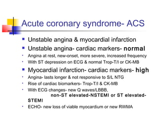 Acute coronary syndrome- ACS
 Unstable angina & myocardial infarction
 Unstable angina- cardiac markers- normal
 Angina at rest, new-onset, more severe, increased frequency
 With ST depression on ECG & normal Trop-T/I or CK-MB
 Myocardial infarction- cardiac markers- high
 Angina- lasts longer & not responsive to S/L NTG
 Rise of cardiac biomarkers- Trop-T/I & CK-MB
 With ECG changes- new Q waves/LBBB,
non-ST elevated-NSTEMI or ST elevated-
STEMI
 ECHO- new loss of viable myocardium or new RWMA
 