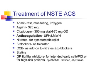 Treatment of NSTE ACS
 Admit- rest, monitoring, ?oxygen
 Aspirin- 325 mg
 Clopidogrel- 300 mg stat75 mg OD
 Anticoagulation- UFH/LMWH
 Nitrates- for symptomatic relief
 β-blockers- as tolerated
 CCB- as add-on to nitrates & β-blockers
 Statins
 GP IIb/IIIa inhibitors- for intended early cath/PCI or
for high-risk patients- eptifibatide, tirofiban, abciximab
 