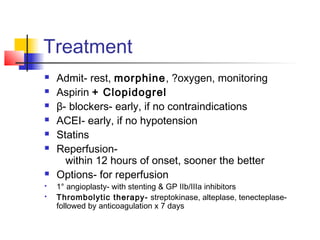 Treatment
 Admit- rest, morphine, ?oxygen, monitoring
 Aspirin + Clopidogrel
 β- blockers- early, if no contraindications
 ACEI- early, if no hypotension
 Statins
 Reperfusion-
within 12 hours of onset, sooner the better
 Options- for reperfusion
 1° angioplasty- with stenting & GP IIb/IIIa inhibitors
 Thrombolytic therapy- streptokinase, alteplase, tenecteplase-
followed by anticoagulation x 7 days
 