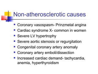 Non-atherosclerotic causes
 Coronary vasospasm- Prinzmetal angina
 Cardiac syndrome X- common in women
 Severe LV hypertrophy
 Severe aortic stenosis or regurgitation
 Congenital coronary artery anomaly
 Coronary artery emboli/dissection
 Increased cardiac demand- tachycardia,
anemia, hyperthyroidism
 
