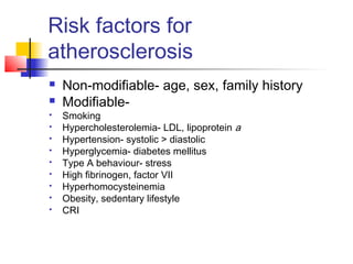 Risk factors for
atherosclerosis
 Non-modifiable- age, sex, family history
 Modifiable-
 Smoking
 Hypercholesterolemia- LDL, lipoprotein a
 Hypertension- systolic > diastolic
 Hyperglycemia- diabetes mellitus
 Type A behaviour- stress
 High fibrinogen, factor VII
 Hyperhomocysteinemia
 Obesity, sedentary lifestyle
 CRI
 