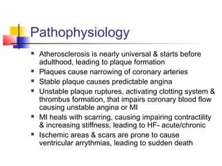 Pathophysiology
 Atherosclerosis is nearly universal & starts before
adulthood, leading to plaque formation
 Plaques cause narrowing of coronary arteries
 Stable plaque causes predictable angina
 Unstable plaque ruptures, activating clotting system &
thrombus formation, that impairs coronary blood flow
causing unstable angina or MI
 MI heals with scarring, causing impairing contractility
& increasing stiffness, leading to HF- acute/chronic
 Ischemic areas & scars are prone to cause
ventricular arrythmias, leading to sudden death
 