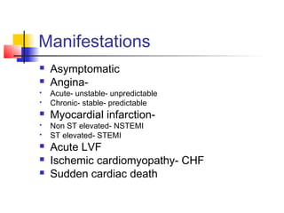 Manifestations
 Asymptomatic
 Angina-
 Acute- unstable- unpredictable
 Chronic- stable- predictable
 Myocardial infarction-
 Non ST elevated- NSTEMI
 ST elevated- STEMI
 Acute LVF
 Ischemic cardiomyopathy- CHF
 Sudden cardiac death
 