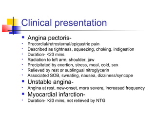 Clinical presentation
 Angina pectoris-
 Precordial/retrosternal/epigastric pain
 Described as tightness, squeezing, choking, indigestion
 Duration- <20 mins
 Radiation to left arm, shoulder, jaw
 Precipitated by exertion, stress, meal, cold, sex
 Relieved by rest or sublingual nitroglycerin
 Associated SOB, sweating, nausea, dizziness/syncope
 Unstable angina-
 Angina at rest, new-onset, more severe, increased frequency
 Myocardial infarction-
 Duration- >20 mins, not relieved by NTG
 