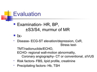 Evaluation
 Examination- HR, BP,
±S3/S4, murmur of MR
 Ix-
 Disease- ECG-ST elevation/depression, CxR,
Stress test-
TMT/radionuclide/ECHO,
ECHO- regional wall-motion abnormality,
Coronary angiography- CT or conventional, ±IVUS
 Risk factors- FBS, lipid profile, creatinine
 Precipitating factors- Hb, TSH
 