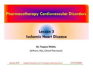Pharmacotherapy Cardiovascular Disorders
Lesson 3
Ischemic Heart Disease
By: Tsegaye Melaku
[B.Pharm, MSc, Clinical Pharmacist]
tsegayemlk@yahoo.com or tsegaye.melaku@ju.edu.et +251913765609January, 2019
 