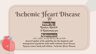 ّIschemic Heart Disease
Done by :
Raniya.Khaled
@Rania199730
References:
ACC/AHA/AATS/PCNA/SCAI/STS
focused update of the guideline for the diagnosis and
management of patients with stable ischemic heart disease.
Rxprep course book 2018 edition : Ischemic Heart Disease
 