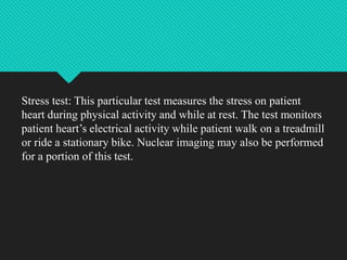 Stress test: This particular test measures the stress on patient
heart during physical activity and while at rest. The test monitors
patient heart’s electrical activity while patient walk on a treadmill
or ride a stationary bike. Nuclear imaging may also be performed
for a portion of this test.
 