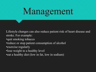 Lifestyle changes can also reduce patient risk of heart disease and
stroke. For example:
•quit smoking tobacco
•reduce or stop patient consumption of alcohol
•exercise regularly
•lose weight to a healthy level
•eat a healthy diet (low in fat, low in sodium)
Management
 