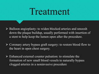  Balloon angioplasty: to widen blocked arteries and smoosh
down the plaque buildup, usually performed with insertion of
a stent to help keep the lumen open after the procedure.
 Coronary artery bypass graft surgery: to restore blood flow to
the heart in open chest surgery.
 Enhanced external counter pulsation: to stimulate the
formation of new small blood vessels to naturally bypass
clogged arteries in a noninvasive procedure
Treatment
 