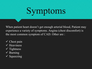 When patient heart doesn’t get enough arterial blood, Patient may
experience a variety of symptoms. Angina (chest discomfort) is
the most common symptom of CAD. Other are :
 Chest pain
 Heaviness
 Tightness
 Burning
 Squeezing
Symptoms
 