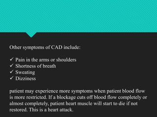 Other symptoms of CAD include:
 Pain in the arms or shoulders
 Shortness of breath
 Sweating
 Dizziness
patient may experience more symptoms when patient blood flow
is more restricted. If a blockage cuts off blood flow completely or
almost completely, patient heart muscle will start to die if not
restored. This is a heart attack.
 