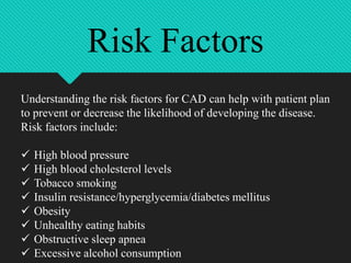 Understanding the risk factors for CAD can help with patient plan
to prevent or decrease the likelihood of developing the disease.
Risk factors include:
 High blood pressure
 High blood cholesterol levels
 Tobacco smoking
 Insulin resistance/hyperglycemia/diabetes mellitus
 Obesity
 Unhealthy eating habits
 Obstructive sleep apnea
 Excessive alcohol consumption
Risk Factors
 