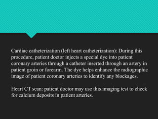 Cardiac catheterization (left heart catheterization): During this
procedure, patient doctor injects a special dye into patient
coronary arteries through a catheter inserted through an artery in
patient groin or forearm. The dye helps enhance the radiographic
image of patient coronary arteries to identify any blockages.
Heart CT scan: patient doctor may use this imaging test to check
for calcium deposits in patient arteries.
 