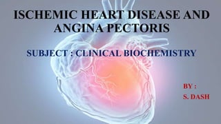 ISCHEMIC HEART DISEASE AND
ANGINA PECTORIS
SUBJECT : CLINICAL BIOCHEMISTRY
BY :
S. DASH
 