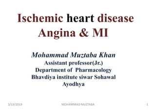 Mohammad Muztaba Khan
Assistant professor(Jr.)
Department of Pharmacology
Bhavdiya institute siwar Sohawal
Ayodhya
Ischemic heart disease
Angina & MI
3/19/2019 1MOHAMMAD MUZTABA
 