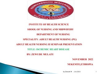 INSTITUTE OF HEALTH SCIENCE
SHOOL OF NURSING AND MIDWIFERY
DEPARTMENT OF NURSING
SPECIALITY :ADULT HEALTH NURSING (PG)
ADULT HEALTH NURSING II SEMINAR PRESENTATION
TITLE: ISCHEMIC HEART DISEASE
BY: ZEWUDE MULATU
NOVEMBER 2022
NEKEMTE,ETHIOPIA
2/8/2023
by Zewude M 1
 