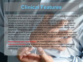 Clinical Features
•

•

•

•
•

An MI is usually heralded by severe, crushing substernal chest pain or discomfort that
can radiate to the neck, jaw, epigastrium, or left arm.
In contrast to the pain of angina pectoris, the pain of an MI typically lasts from 20
minutes to several hours and is not significantly relieved by or rest. In a substantial
minority of patients (10% to 15%) MIs can be entirely asymptomatic. Such "silent"
infarcts are particularly common in patients with underlying diabetes mellitus (with
peripheral neuropathies) and in the elderly.
With MIs the pulse is generally rapid and weak, and patients can be diaphoretic and
nauseated particularly with posterior-wall MIs. Dyspnea is common and is caused by
impaired myocardial contractility and dysfunction of the mitral valve apparatus, with
resultant pulmonary congestion and edema.
Electrocardiographic abnormalities are important markers of MIs;
Laboratory evaluation of MI is based on measuring the blood levels of intracellular
macromolecules that leak out of injured myocardial cells through damaged cell
membranes.

14

 