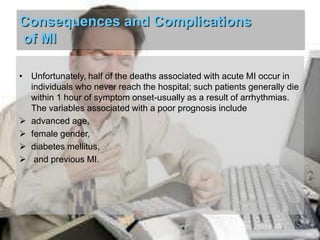 Consequences and Complications
of MI
• Unfortunately, half of the deaths associated with acute MI occur in
individuals who never reach the hospital; such patients generally die
within 1 hour of symptom onset-usually as a result of arrhythmias.
The variables associated with a poor prognosis include
 advanced age,
 female gender,
 diabetes mellitus,
 and previous MI.

15

 