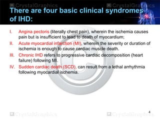 There are four basic clinical syndromes
of IHD:
I.

Angina pectoris (literally chest pain), wherein the ischemia causes
pain but is insufficient to lead to death of myocardium;
II. Acute myocardial infarction (MI), wherein the severity or duration of
ischemia is enough to cause cardiac muscle death.
III. Chronic IHD refers to progressive cardiac decomposition (heart
failure) following MI.
IV. Sudden cardiac death (SCD), can result from a lethal arrhythmia
following myocardial ischemia.

4

 