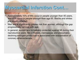 Myocardial Infarction Cont…
• Approximately 10% of MIs occur in people younger than 40 years,
and 45% occur in people younger than age 65. Blacks and whites
are equally affected.
• Men are at significantly greater risk than women, although the gap
progressively narrows with age.
• In general, women are remarkably protected against MI during their
reproductive years. Nevertheless, menopause-and presumably
declining estrogen production-is associated with exacerbation of
coronary atherosclerosis.

9

 