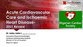 Acute Cardiovascular
Care and Ischaemic
Heart Disease-
2021 Review
Dr. Iseko, Iseko I. MBBS, MBA-Intl Hlth Mgt, FMCP
Consultant Physician/Cardiologist
Cardiocare Multispecialty Hospital
(Member of The Limi Hospitals)
Abuja-FCT, Nigeria.
 