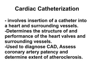 Cardiac Catheterization - involves insertion of a catheter into a heart and surrounding vessels. -Determines the structure of and performance of the heart valves and surrounding vessels. -Used to diagnose CAD, Assess coronary artery patency and determine extent of atheroclerosis.   