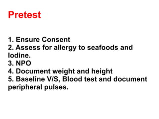 Pretest 1. Ensure Consent 2. Assess for allergy to seafoods and Iodine. 3. NPO 4. Document weight and height 5. Baseline V/S, Blood test and document peripheral pulses. 
