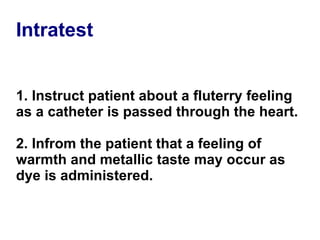 Intratest 1. Instruct patient about a fluterry feeling as a catheter is passed through the heart. 2. Infrom the patient that a feeling of warmth and metallic taste may occur as dye is administered. 