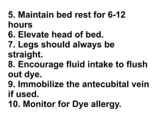 5. Maintain bed rest for 6-12 hours 6. Elevate head of bed. 7. Legs should always be straight. 8. Encourage fluid intake to flush out dye. 9. Immobilize the antecubital vein if used. 10. Monitor for Dye allergy. 