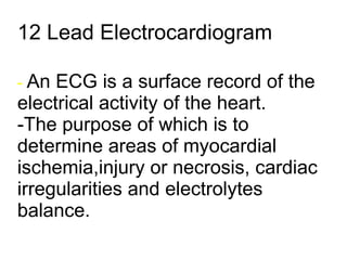 12 Lead Electrocardiogram -  An ECG is a surface record of the electrical activity of the heart. -The purpose of which is to determine areas of myocardial ischemia,injury or necrosis, cardiac irregularities and electrolytes balance. 
