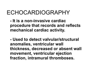 ECHOCARDIOGRAPHY - It is a non-invasive cardiac procedure that records and reflects mechanical cardiac activity. - Used to detect valvular/structural anomalies, ventricular wall thickness, decreased or absent wall movement, ventricular ejection fraction, intramural thromboses. 