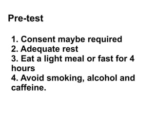 Pre-test 1. Consent maybe required 2. Adequate rest 3. Eat a light meal or fast for 4 hours 4. Avoid smoking, alcohol and caffeine. 