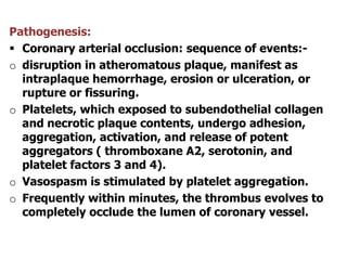 Pathogenesis:
 Coronary arterial occlusion: sequence of events:-
o disruption in atheromatous plaque, manifest as
intraplaque hemorrhage, erosion or ulceration, or
rupture or fissuring.
o Platelets, which exposed to subendothelial collagen
and necrotic plaque contents, undergo adhesion,
aggregation, activation, and release of potent
aggregators ( thromboxane A2, serotonin, and
platelet factors 3 and 4).
o Vasospasm is stimulated by platelet aggregation.
o Frequently within minutes, the thrombus evolves to
completely occlude the lumen of coronary vessel.
 