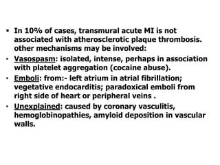  In 10% of cases, transmural acute MI is not
associated with atherosclerotic plaque thrombosis.
other mechanisms may be involved:
• Vasospasm: isolated, intense, perhaps in association
with platelet aggregation (cocaine abuse).
• Emboli: from:- left atrium in atrial fibrillation;
vegetative endocarditis; paradoxical emboli from
right side of heart or peripheral veins .
• Unexplained: caused by coronary vasculitis,
hemoglobinopathies, amyloid deposition in vascular
walls.
 