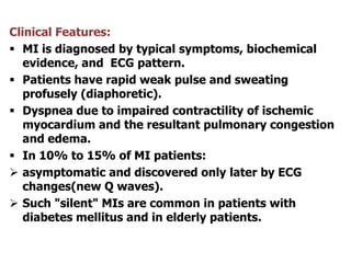 Clinical Features:
 MI is diagnosed by typical symptoms, biochemical
evidence, and ECG pattern.
 Patients have rapid weak pulse and sweating
profusely (diaphoretic).
 Dyspnea due to impaired contractility of ischemic
myocardium and the resultant pulmonary congestion
and edema.
 In 10% to 15% of MI patients:
 asymptomatic and discovered only later by ECG
changes(new Q waves).
 Such "silent" MIs are common in patients with
diabetes mellitus and in elderly patients.
 