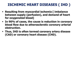 ISCHEMIC HEART DISEASES ( IHD )
 Resulting from myocardial ischemia [ imbalance
between supply (perfusion), and demand of heart
for oxygenated blood]
 In 90% of cases, the cause is reduction in coronary
blood flow due to atherosclerotic coronary arterial
obstruction.
 Thus, IHD is often termed coronary artery disease
(CAD) or coronary heart disease (CHD).
 