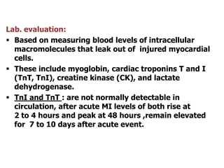 Lab. evaluation:
 Based on measuring blood levels of intracellular
macromolecules that leak out of injured myocardial
cells.
 These include myoglobin, cardiac troponins T and I
(TnT, TnI), creatine kinase (CK), and lactate
dehydrogenase.
 TnI and TnT : are not normally detectable in
circulation, after acute MI levels of both rise at
2 to 4 hours and peak at 48 hours ,remain elevated
for 7 to 10 days after acute event.
 