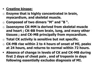 Creatine kinase:
o Enzyme that is highly concentrated in brain,
myocardium, and skeletal muscle.
o Composed of two dimers "M" and "B “.
o Isoenzyme CK-MM is derived from skeletal muscle
and heart ; CK-BB from brain, lung, and many other
tissues ; and CK-MB principally from myocardium.
o Total CK activity is sensitive but not specific.
o CK-MB rise within 2 to 4 hours of onset of MI, peaks
at 24 hours, and returns to normal within 72 hours.
 Absence of change in levels of CK and CK-MB during
first 2 days of chest pain , and of troponin in days
following essentially excludes diagnosis of MI.
 