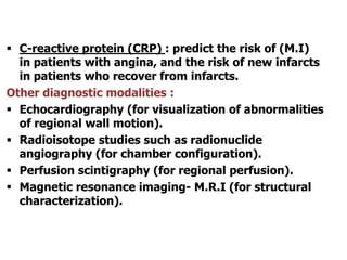  C-reactive protein (CRP) : predict the risk of (M.I)
in patients with angina, and the risk of new infarcts
in patients who recover from infarcts.
Other diagnostic modalities :
 Echocardiography (for visualization of abnormalities
of regional wall motion).
 Radioisotope studies such as radionuclide
angiography (for chamber configuration).
 Perfusion scintigraphy (for regional perfusion).
 Magnetic resonance imaging- M.R.I (for structural
characterization).
 
