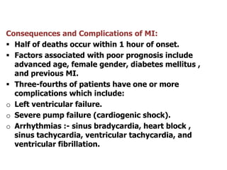 Consequences and Complications of MI:
 Half of deaths occur within 1 hour of onset.
 Factors associated with poor prognosis include
advanced age, female gender, diabetes mellitus ,
and previous MI.
 Three-fourths of patients have one or more
complications which include:
o Left ventricular failure.
o Severe pump failure (cardiogenic shock).
o Arrhythmias :- sinus bradycardia, heart block ,
sinus tachycardia, ventricular tachycardia, and
ventricular fibrillation.
 