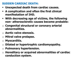 SUDDEN CARDIAC DEATH:
 Unexpected death from cardiac causes.
 A complication and often the first clinical
manifestation of IHD.
 With decreasing age of victims, the following
non- atherosclerotic causes become probable:
o Congenital structural or coronary arterial
abnormalities.
o Aortic valve stenosis.
o Mitral valve prolapse.
o Myocarditis.
o Dilated or hypertrophic cardiomyopathy.
o Pulmonary hypertension.
o Hereditary or acquired abnormalities of cardiac
conduction system.
 