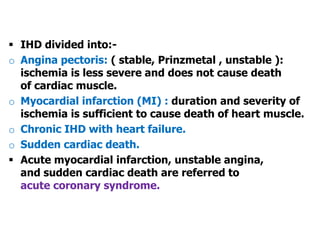  IHD divided into:-
o Angina pectoris: ( stable, Prinzmetal , unstable ):
ischemia is less severe and does not cause death
of cardiac muscle.
o Myocardial infarction (MI) : duration and severity of
ischemia is sufficient to cause death of heart muscle.
o Chronic IHD with heart failure.
o Sudden cardiac death.
 Acute myocardial infarction, unstable angina,
and sudden cardiac death are referred to
acute coronary syndrome.
 