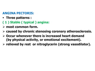 ANGINA PECTORIS:
 Three patterns :
( 1 ) Stable ( typical ) angina:
 most common form.
 caused by chronic stenosing coronary atherosclerosis.
 Occur whenever there is increased heart demand
(by physical activity, or emotional excitement).
 relieved by rest or nitroglycerin (strong vasodilator).
 