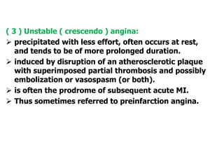 ( 3 ) Unstable ( crescendo ) angina:
 precipitated with less effort, often occurs at rest,
and tends to be of more prolonged duration.
 induced by disruption of an atherosclerotic plaque
with superimposed partial thrombosis and possibly
embolization or vasospasm (or both).
 is often the prodrome of subsequent acute MI.
 Thus sometimes referred to preinfarction angina.
 