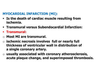 MYOCARDIAL INFARCTION (MI):
 Is the death of cardiac muscle resulting from
ischemia.
 Transmural versus Subendocardial Infarction:
 Transmural:
o Most MI are transmural.
o ischemic necrosis involves full or nearly full
thickness of ventricular wall in distribution of
a single coronary artery.
o usually associated with coronary atherosclerosis,
acute plaque change, and superimposed thrombosis.
 