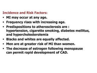 Incidence and Risk Factors:
 MI may occur at any age.
 Frequency rises with increasing age.
 Predispositions to atherosclerosis are :
hypertension, cigarette smoking, diabetes mellitus,
and hypercholesterolemia
 Blacks and whites are equally affected.
 Men are at greater risk of MI than women.
 The decrease of estrogen following menopause
can permit rapid development of CAD.
 