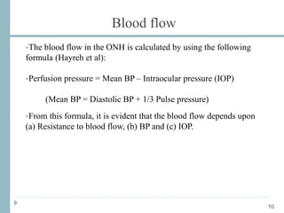 Blood flow
The blood flow in the ONH is calculated by using the following
formula (Hayreh et al):
Perfusion pressure = Mean BP – Intraocular pressure (IOP)
(Mean BP = Diastolic BP + 1/3 Pulse pressure)
From this formula, it is evident that the blood flow depends upon
(a) Resistance to blood flow, (b) BP and (c) IOP.
10
 